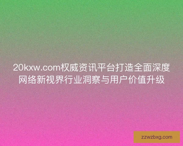 20kxw.com权威资讯平台打造全面深度网络新视界行业洞察与用户价值升级