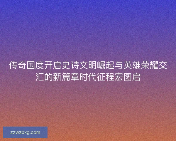 传奇国度开启史诗文明崛起与英雄荣耀交汇的新篇章时代征程宏图启