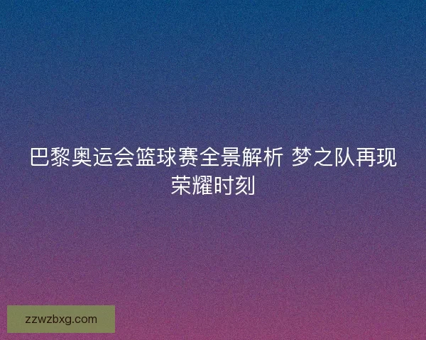巴黎奥运会篮球赛全景解析 梦之队再现荣耀时刻