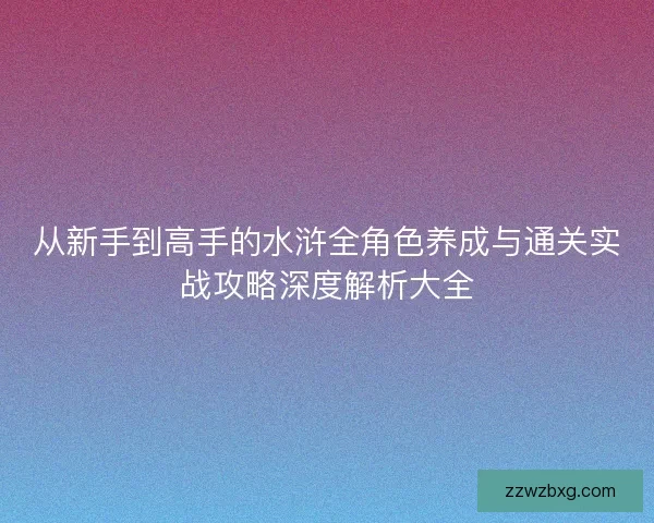 从新手到高手的水浒全角色养成与通关实战攻略深度解析大全