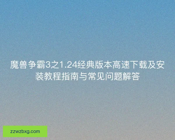 魔兽争霸3之1.24经典版本高速下载及安装教程指南与常见问题解答