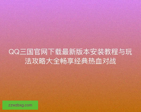 QQ三国官网下载最新版本安装教程与玩法攻略大全畅享经典热血对战